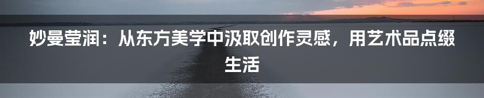 妙曼莹润：从东方美学中汲取创作灵感，用艺术品点缀生活