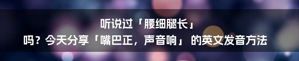 听说过「腰细腿长」 吗？今天分享「嘴巴正，声音响」 的英文发音方法