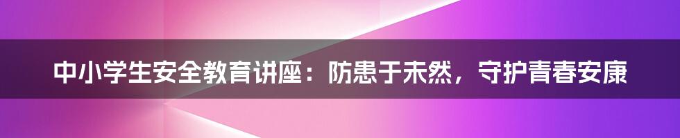 中小学生安全教育讲座：防患于未然，守护青春安康