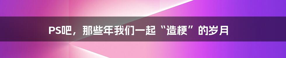 PS吧，那些年我们一起“造梗”的岁月