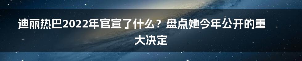 迪丽热巴2022年官宣了什么？盘点她今年公开的重大决定