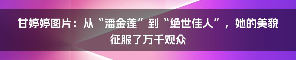 甘婷婷图片：从“潘金莲”到“绝世佳人”，她的美貌征服了万千观众