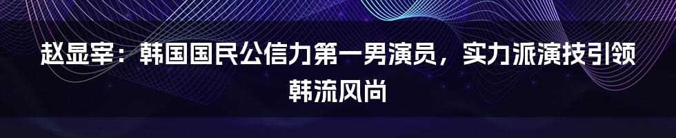 赵显宰：韩国国民公信力第一男演员，实力派演技引领韩流风尚