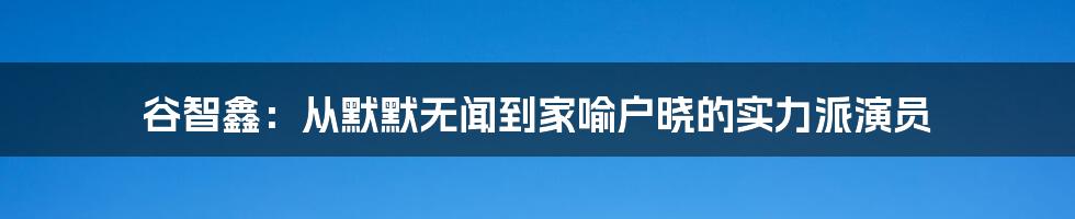 谷智鑫：从默默无闻到家喻户晓的实力派演员