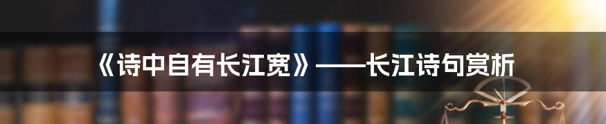 《诗中自有长江宽》——长江诗句赏析