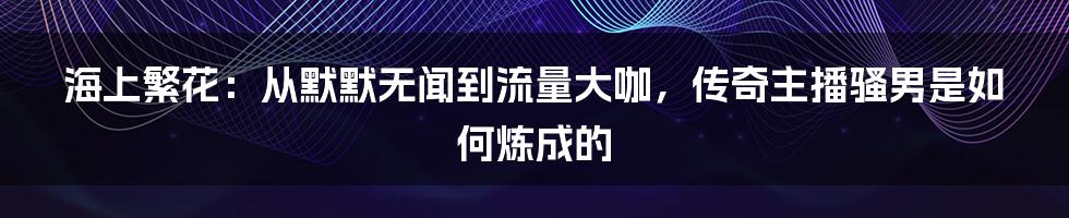 海上繁花：从默默无闻到流量大咖，传奇主播骚男是如何炼成的