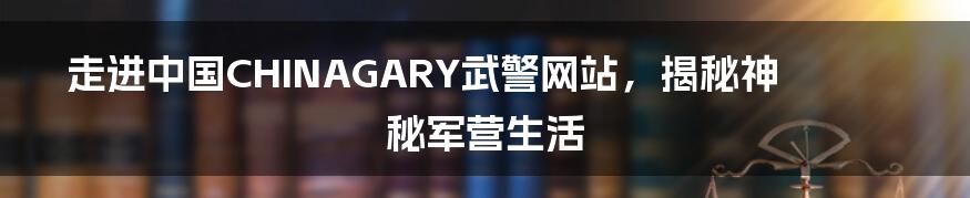 走进中国CHINAGARY武警网站，揭秘神秘军营生活