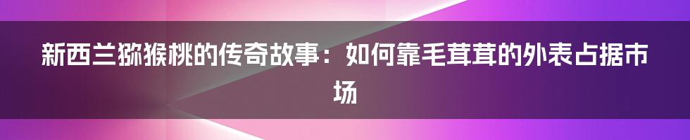 新西兰猕猴桃的传奇故事：如何靠毛茸茸的外表占据市场