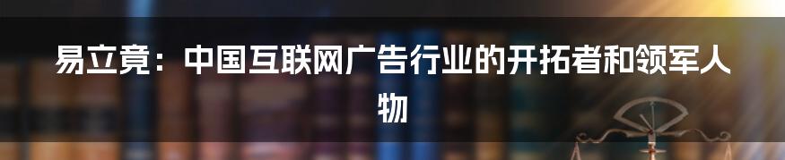 易立竟：中国互联网广告行业的开拓者和领军人物