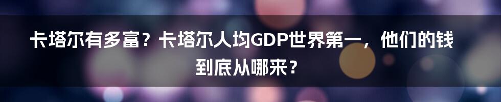 卡塔尔有多富？卡塔尔人均GDP世界第一，他们的钱到底从哪来？