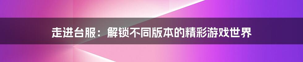 走进台服：解锁不同版本的精彩游戏世界