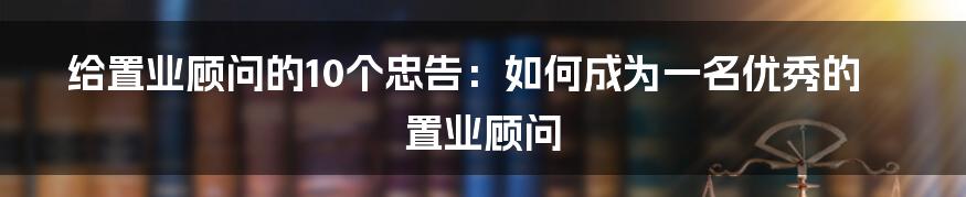 给置业顾问的10个忠告：如何成为一名优秀的置业顾问