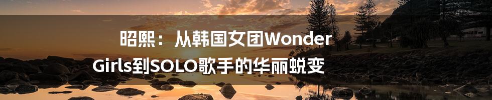 昭熙：从韩国女团Wonder Girls到SOLO歌手的华丽蜕变