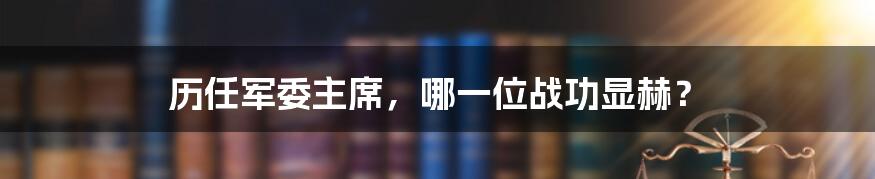 历任军委主席，哪一位战功显赫？