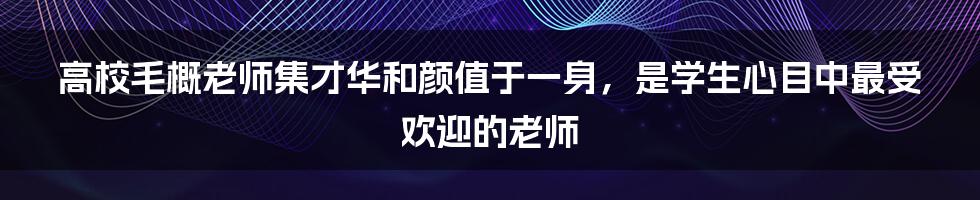 高校毛概老师集才华和颜值于一身，是学生心目中最受欢迎的老师