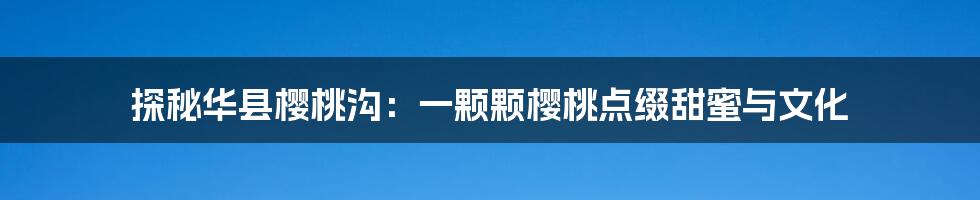 探秘华县樱桃沟：一颗颗樱桃点缀甜蜜与文化