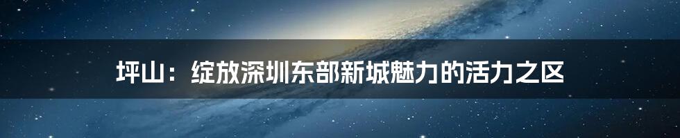 坪山：绽放深圳东部新城魅力的活力之区