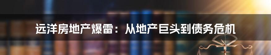 远洋房地产爆雷：从地产巨头到债务危机