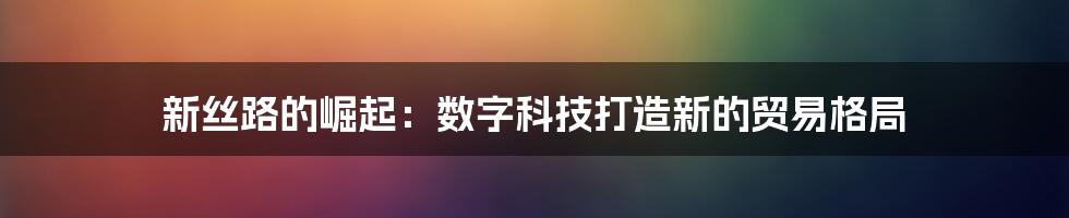 新丝路的崛起：数字科技打造新的贸易格局