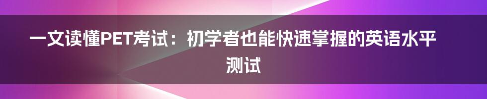 一文读懂PET考试：初学者也能快速掌握的英语水平测试