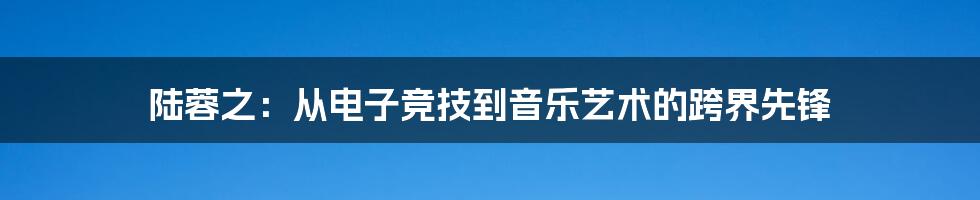 陆蓉之：从电子竞技到音乐艺术的跨界先锋