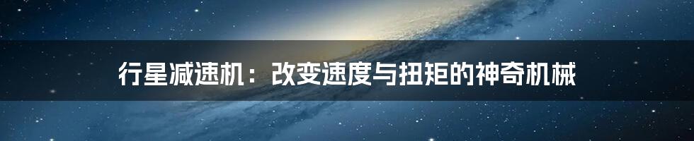 行星减速机：改变速度与扭矩的神奇机械