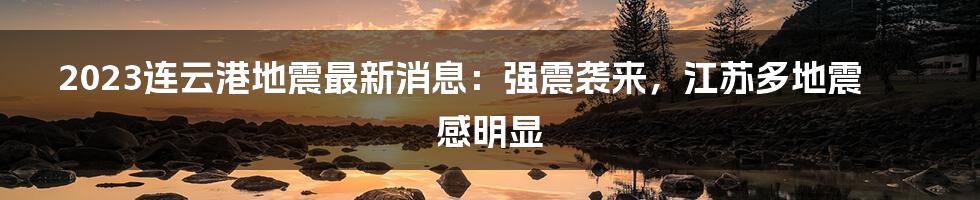 2023连云港地震最新消息：强震袭来，江苏多地震感明显