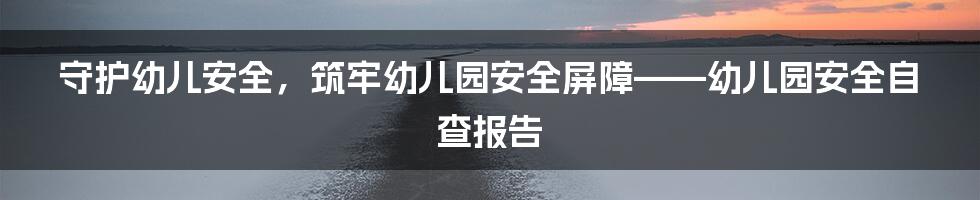 守护幼儿安全，筑牢幼儿园安全屏障——幼儿园安全自查报告