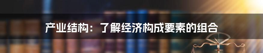 产业结构：了解经济构成要素的组合