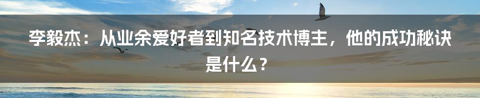 李毅杰：从业余爱好者到知名技术博主，他的成功秘诀是什么？