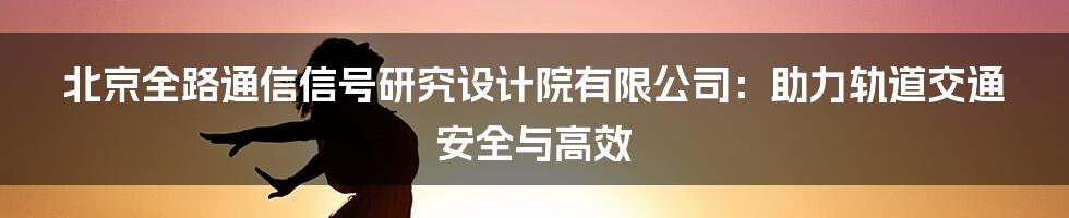 北京全路通信信号研究设计院有限公司：助力轨道交通安全与高效