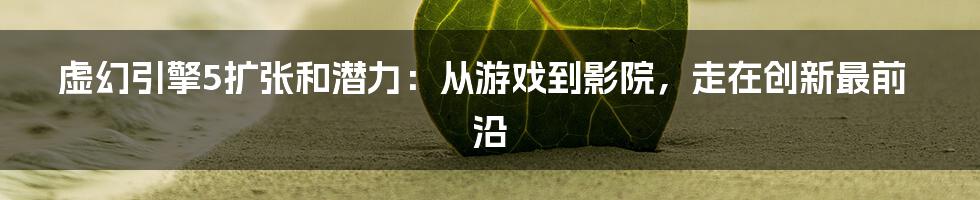 虚幻引擎5扩张和潜力：从游戏到影院，走在创新最前沿