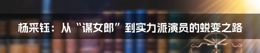 杨采钰：从“谋女郎”到实力派演员的蜕变之路