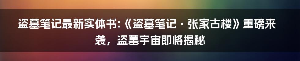 盗墓笔记最新实体书:《盗墓笔记·张家古楼》重磅来袭，盗墓宇宙即将揭秘