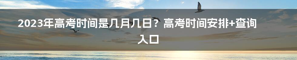 2023年高考时间是几月几日？高考时间安排+查询入口