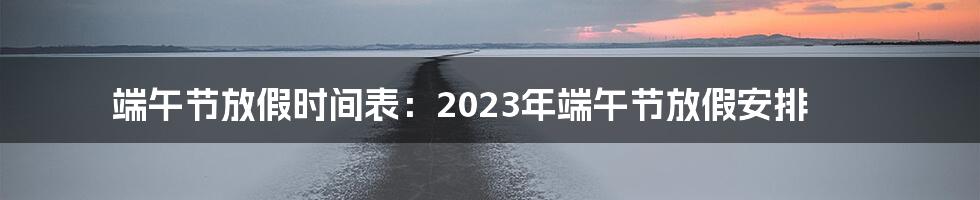 端午节放假时间表：2023年端午节放假安排