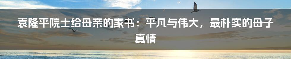 袁隆平院士给母亲的家书：平凡与伟大，最朴实的母子真情