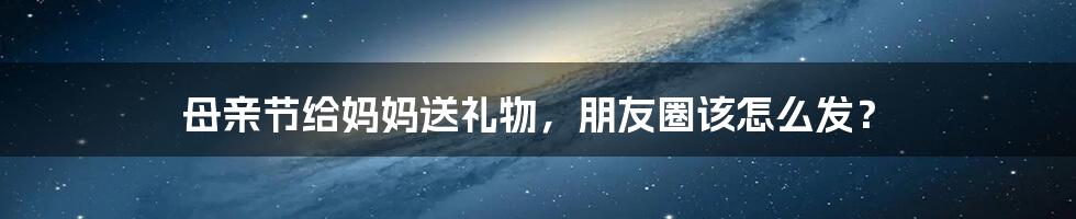 母亲节给妈妈送礼物，朋友圈该怎么发？