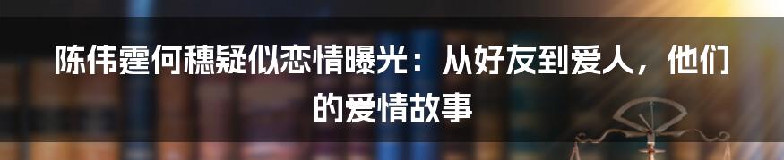 陈伟霆何穗疑似恋情曝光：从好友到爱人，他们的爱情故事