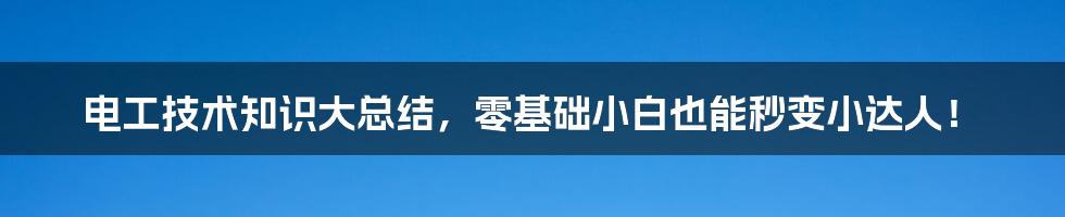 电工技术知识大总结，零基础小白也能秒变小达人！