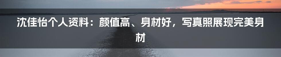 沈佳怡个人资料：颜值高、身材好，写真照展现完美身材