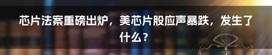 芯片法案重磅出炉，美芯片股应声暴跌，发生了什么？