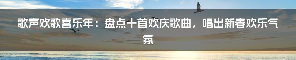 歌声欢歌喜乐年：盘点十首欢庆歌曲，唱出新春欢乐气氛