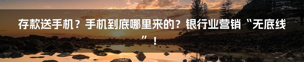 存款送手机？手机到底哪里来的？银行业营销“无底线”！