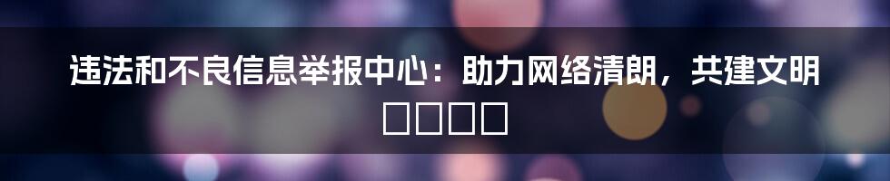 违法和不良信息举报中心：助力网络清朗，共建文明 فضای
