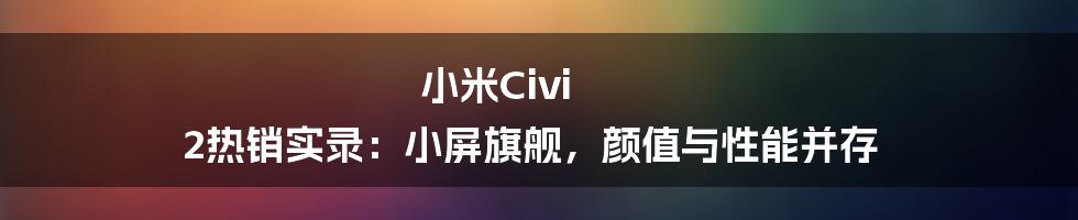 小米Civi 2热销实录：小屏旗舰，颜值与性能并存