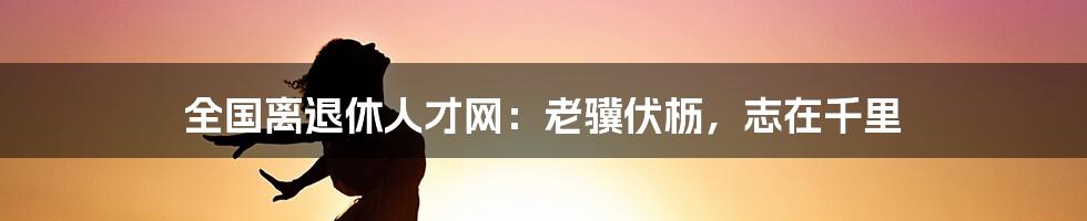 全国离退休人才网：老骥伏枥，志在千里