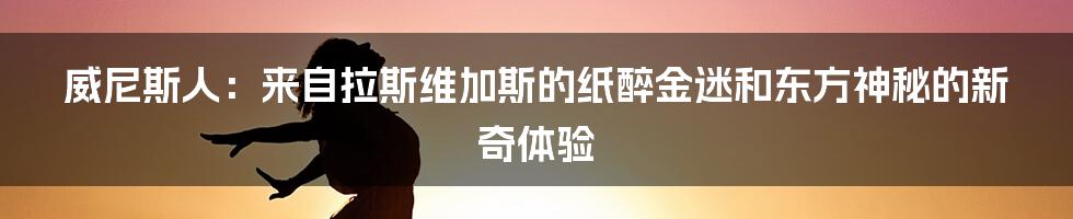 威尼斯人：来自拉斯维加斯的纸醉金迷和东方神秘的新奇体验