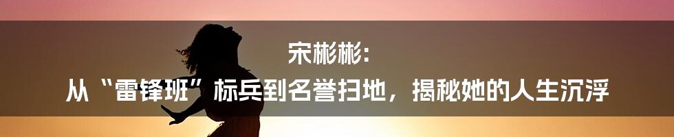 宋彬彬: 从“雷锋班”标兵到名誉扫地，揭秘她的人生沉浮