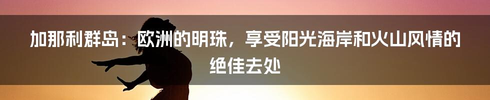 加那利群岛：欧洲的明珠，享受阳光海岸和火山风情的绝佳去处